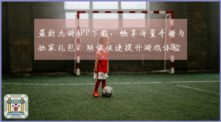 最新九游APP下载，畅享海量手游与独家礼包，助你快速提升游戏体验
