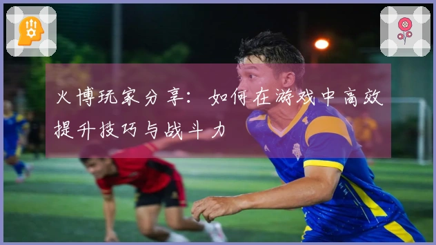 火博玩家分享：如何在游戏中高效提升技巧与战斗力