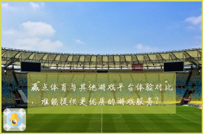 赢点体育与其他游戏平台体验对比,谁能提供更优质的游戏服务?