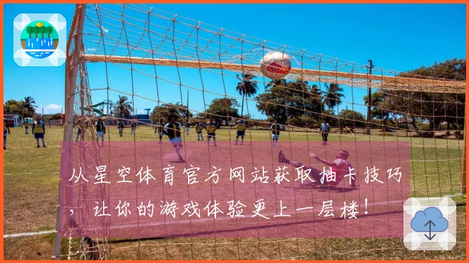 从星空体育官方网站获取抽卡技巧，让你的游戏体验更上一层楼！