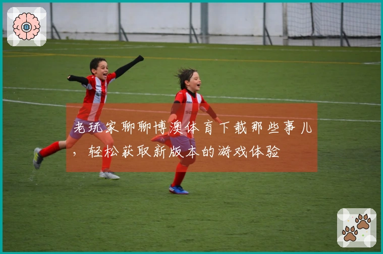 老玩家聊聊博澳体育下载那些事儿，轻松获取新版本的游戏体验